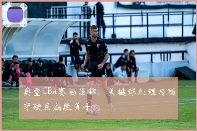 奥登CBA赛场集锦：关键球处理与防守硬度成胜负手