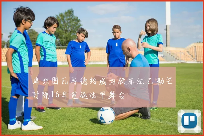 库尔图瓦与德约成为股东法乙勒芒时隔16年重返法甲舞台