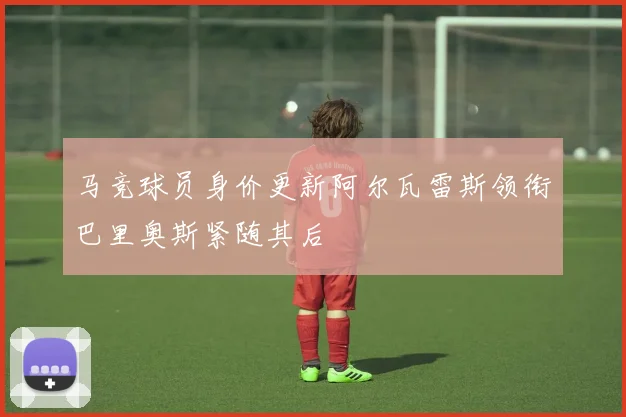 马竞球员身价更新阿尔瓦雷斯领衔巴里奥斯紧随其后