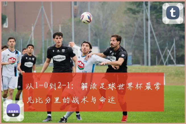 从1-0到2-1：解读足球世界杯最常见比分里的战术与命运